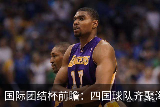国际团结杯前瞻：四国球队齐聚海口，中国男篮迎来阵容试验场